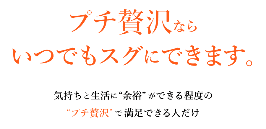 プチ贅沢ならいつでもスグにできます。気持ちと生活に「余裕」ができる程度の「プチ贅沢」で満足できる人だけ